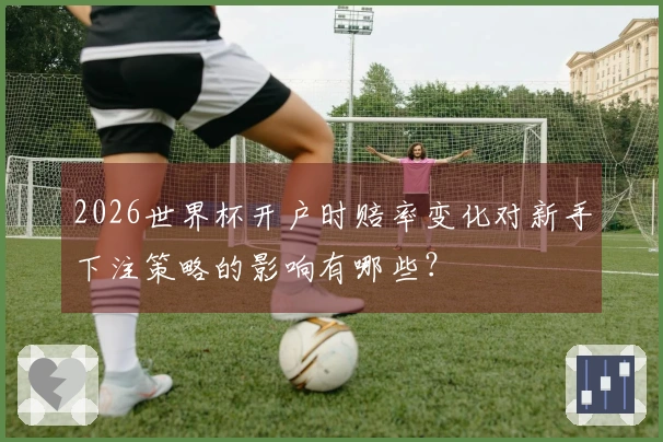 2026世界杯开户时赔率变化对新手下注策略的影响有哪些？