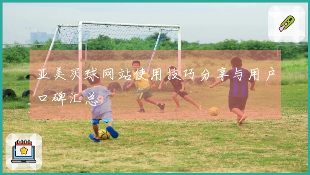 亚美买球网站使用技巧分享与用户口碑汇总